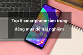 Gợi ý 5 mẫu Smartphone giá tầm trung đáng mua hiện nay