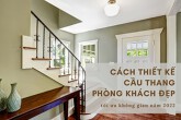 Cách thiết kế cầu thang ở phòng khách đẹp, tối ưu không gian năm 2022