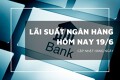 Lãi suất ngân hàng ngày 19/6, Vietcombank, Agribank không đổi, một ngân hàng trả tới 7,6%/năm